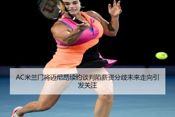 AC米兰门将迈尼昂续约谈判陷薪资分歧未来走向引发关注