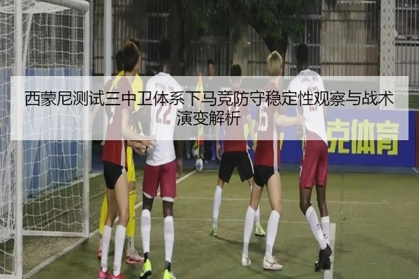 西蒙尼测试三中卫体系下马竞防守稳定性观察与战术演变解析