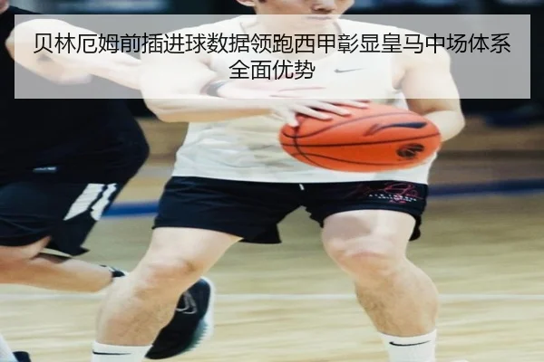 贝林厄姆前插进球数据领跑西甲彰显皇马中场体系全面优势