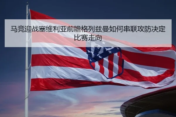 马竞迎战塞维利亚前瞻格列兹曼如何串联攻防决定比赛走向